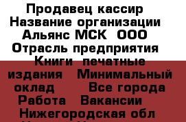 Продавец кассир › Название организации ­ Альянс-МСК, ООО › Отрасль предприятия ­ Книги, печатные издания › Минимальный оклад ­ 1 - Все города Работа » Вакансии   . Нижегородская обл.,Нижний Новгород г.